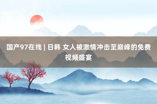 国产97在线 | 日韩 女人被激情冲击至巅峰的免费视频盛宴