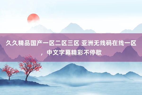 久久精品国产一区二区三区 亚洲无线码在线一区，中文字幕精彩不停歇