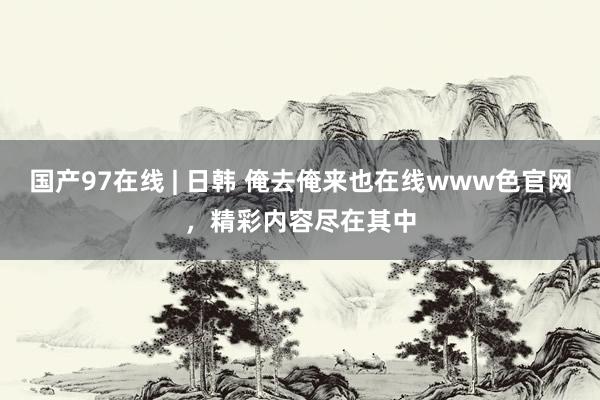 国产97在线 | 日韩 俺去俺来也在线www色官网，精彩内容尽在其中