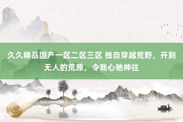 久久精品国产一区二区三区 独自穿越荒野，开到无人的荒原，令我心驰神往