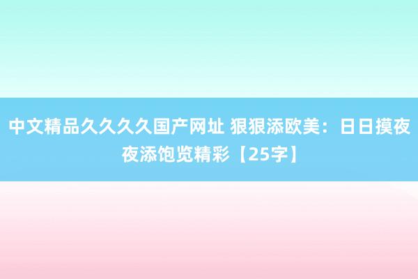 中文精品久久久久国产网址 狠狠添欧美：日日摸夜夜添饱览精彩【25字】