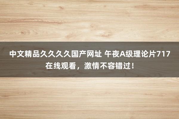 中文精品久久久久国产网址 午夜A级理论片717在线观看，激情不容错过！