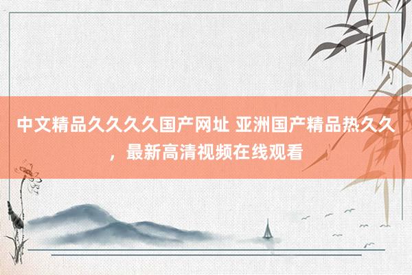 中文精品久久久久国产网址 亚洲国产精品热久久，最新高清视频在线观看