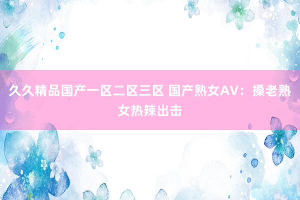 久久精品国产一区二区三区 国产熟女AV：搡老熟女热辣出击