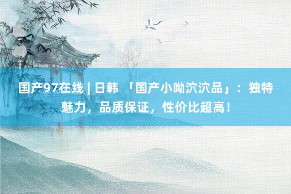 国产97在线 | 日韩 「国产小呦泬泬品」：独特魅力，品质保证，性价比超高！