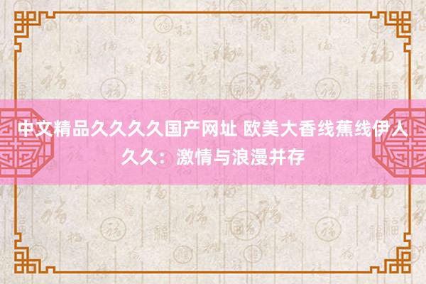 中文精品久久久久国产网址 欧美大香线蕉线伊人久久：激情与浪漫并存
