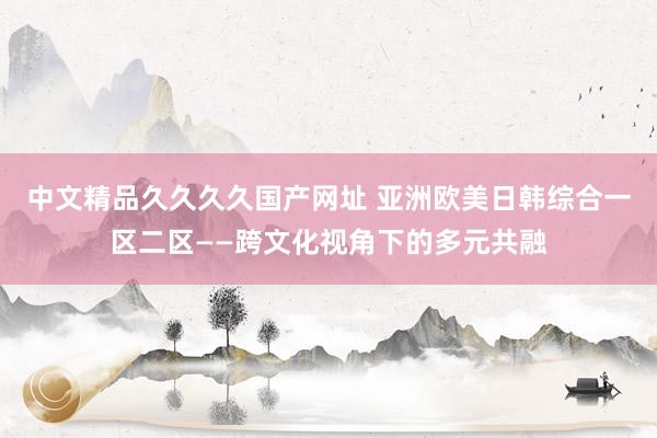 中文精品久久久久国产网址 亚洲欧美日韩综合一区二区——跨文化视角下的多元共融