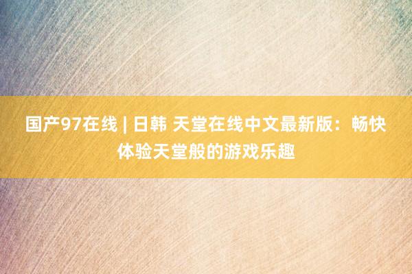 国产97在线 | 日韩 天堂在线中文最新版：畅快体验天堂般的游戏乐趣
