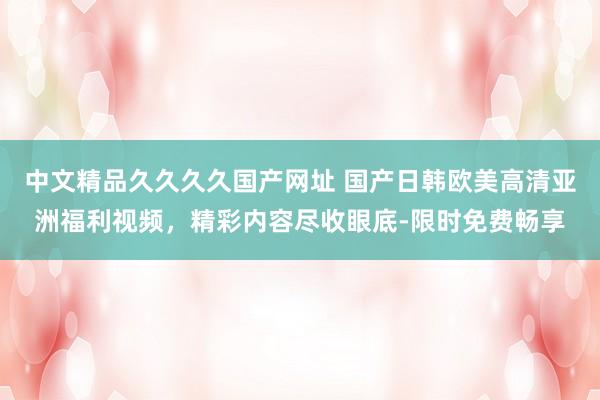 中文精品久久久久国产网址 国产日韩欧美高清亚洲福利视频，精彩内容尽收眼底-限时免费畅享