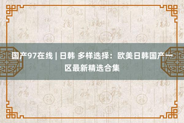 国产97在线 | 日韩 多样选择：欧美日韩国产一区最新精选合集