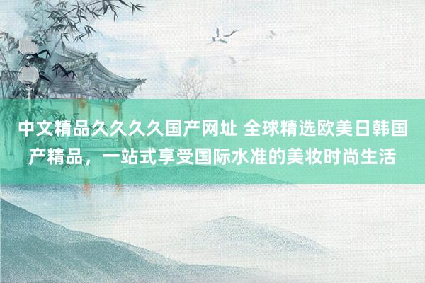 中文精品久久久久国产网址 全球精选欧美日韩国产精品，一站式享受国际水准的美妆时尚生活