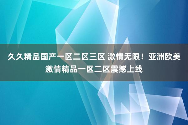 久久精品国产一区二区三区 激情无限！亚洲欧美激情精品一区二区震撼上线