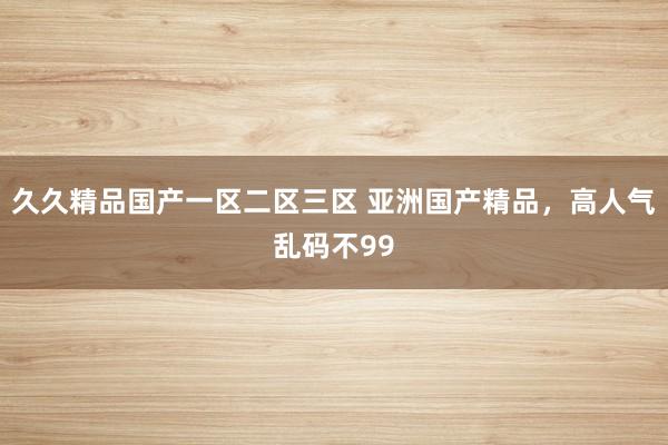 久久精品国产一区二区三区 亚洲国产精品，高人气乱码不99