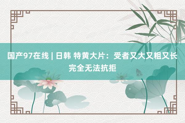国产97在线 | 日韩 特黄大片：受者又大又粗又长完全无法抗拒