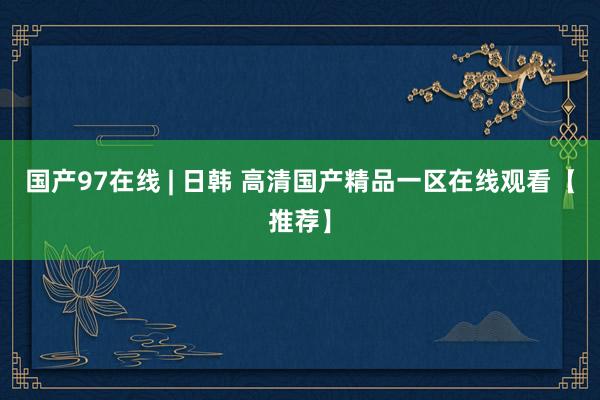 国产97在线 | 日韩 高清国产精品一区在线观看【推荐】