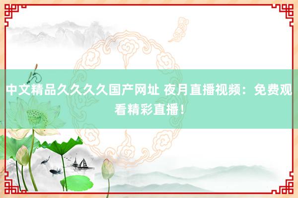 中文精品久久久久国产网址 夜月直播视频：免费观看精彩直播！