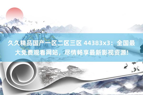 久久精品国产一区二区三区 44383x3：全国最大免费观看网站，尽情畅享最新影视资源!