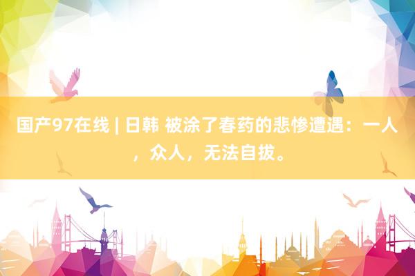 国产97在线 | 日韩 被涂了春药的悲惨遭遇：一人，众人，无法自拔。