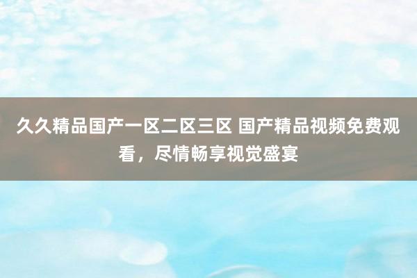 久久精品国产一区二区三区 国产精品视频免费观看，尽情畅享视觉盛宴