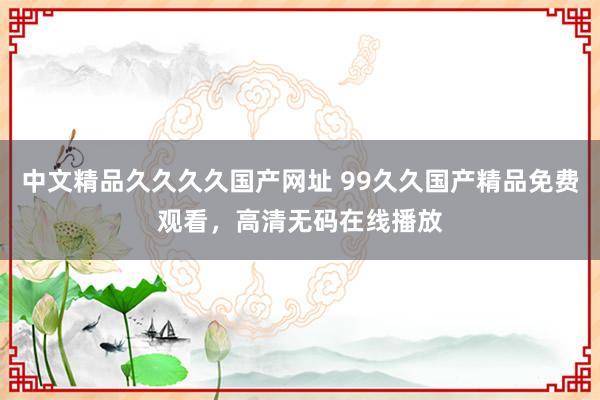 中文精品久久久久国产网址 99久久国产精品免费观看，高清无码在线播放