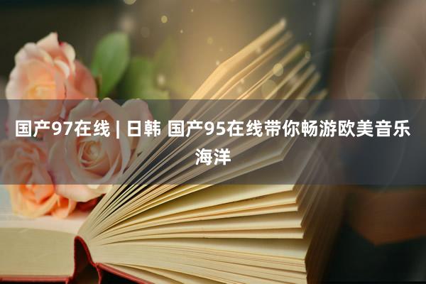 国产97在线 | 日韩 国产95在线带你畅游欧美音乐海洋