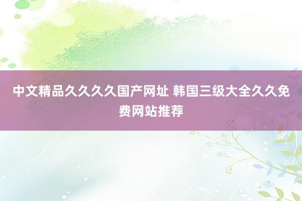 中文精品久久久久国产网址 韩国三级大全久久免费网站推荐