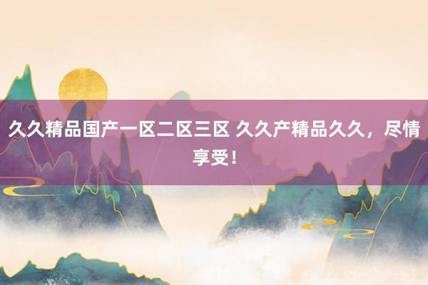 久久精品国产一区二区三区 久久产精品久久，尽情享受！