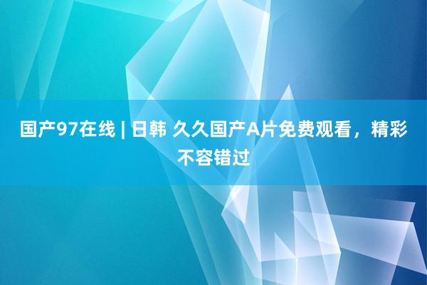 国产97在线 | 日韩 久久国产A片免费观看，精彩不容错过