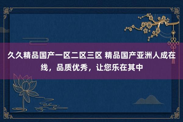 久久精品国产一区二区三区 精品国产亚洲人成在线，品质优秀，让您乐在其中