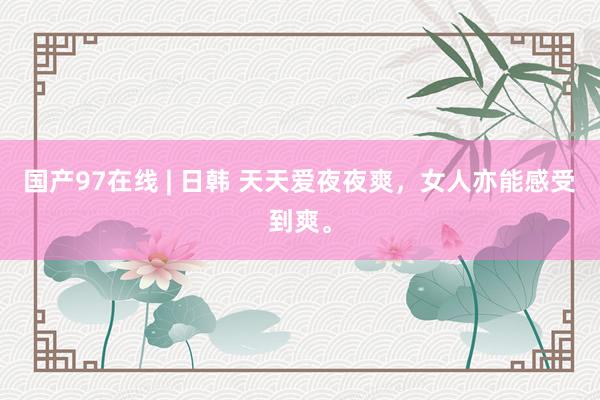 国产97在线 | 日韩 天天爱夜夜爽，女人亦能感受到爽。