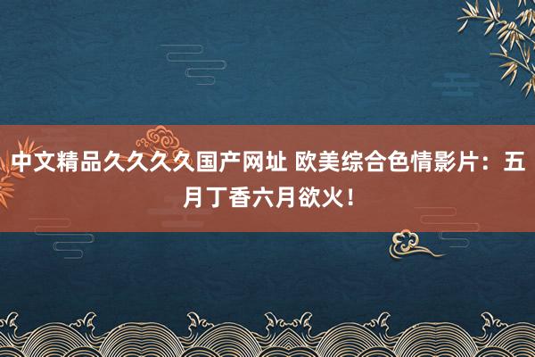中文精品久久久久国产网址 欧美综合色情影片：五月丁香六月欲火！