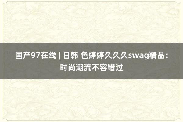 国产97在线 | 日韩 色婷婷久久久swag精品：时尚潮流不容错过