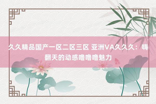 久久精品国产一区二区三区 亚洲VA久久久：嗨翻天的动感噜噜噜魅力