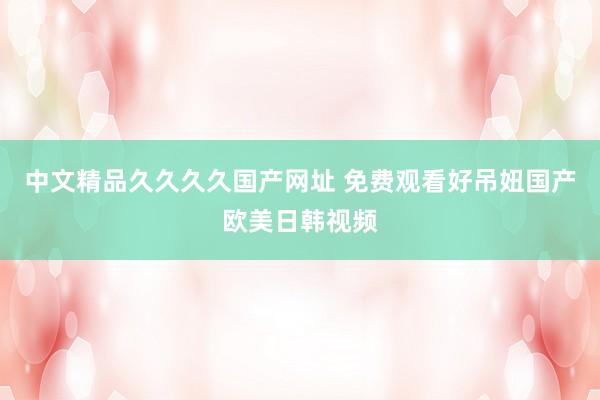 中文精品久久久久国产网址 免费观看好吊妞国产欧美日韩视频