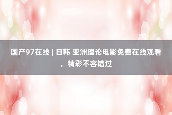 国产97在线 | 日韩 亚洲理论电影免费在线观看，精彩不容错过