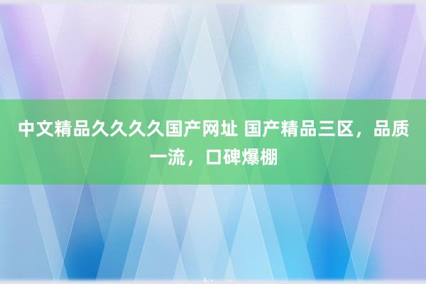 中文精品久久久久国产网址 国产精品三区，品质一流，口碑爆棚