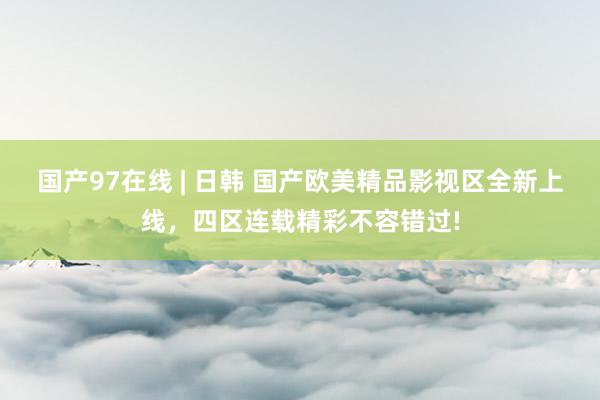 国产97在线 | 日韩 国产欧美精品影视区全新上线，四区连载精彩不容错过!