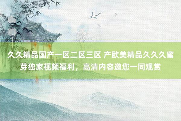 久久精品国产一区二区三区 产欧美精品久久久蜜芽独家视频福利，高清内容邀您一同观赏