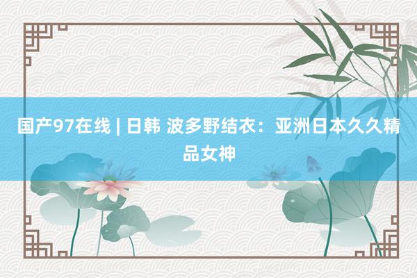 国产97在线 | 日韩 波多野结衣：亚洲日本久久精品女神