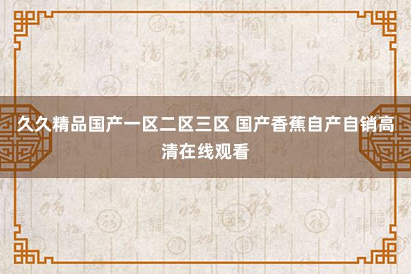 久久精品国产一区二区三区 国产香蕉自产自销高清在线观看