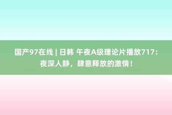 国产97在线 | 日韩 午夜A级理论片播放717：夜深人静，肆意释放的激情！