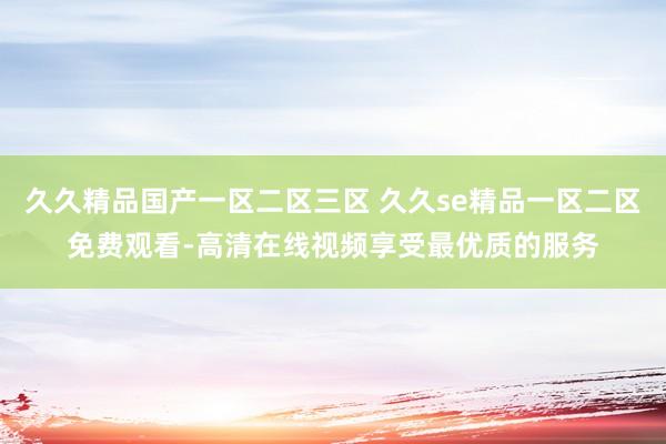 久久精品国产一区二区三区 久久se精品一区二区免费观看-高清在线视频享受最优质的服务