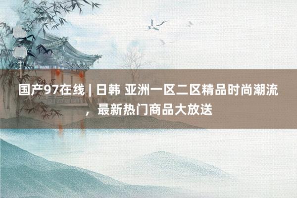 国产97在线 | 日韩 亚洲一区二区精品时尚潮流，最新热门商品大放送