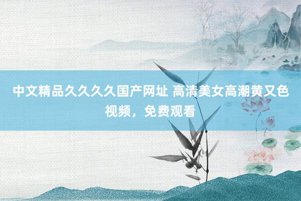 中文精品久久久久国产网址 高清美女高潮黄又色视频，免费观看