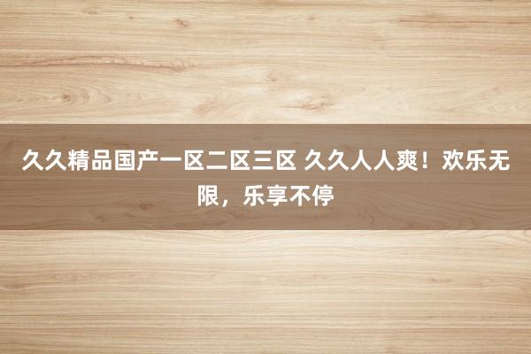久久精品国产一区二区三区 久久人人爽！欢乐无限，乐享不停
