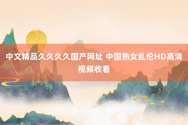 中文精品久久久久国产网址 中国熟女乱伦HD高清视频收看