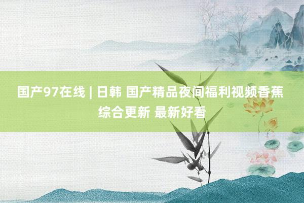 国产97在线 | 日韩 国产精品夜间福利视频香蕉 综合更新 最新好看