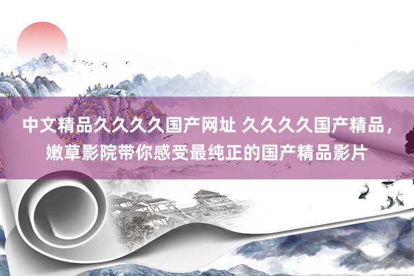 中文精品久久久久国产网址 久久久久国产精品，嫩草影院带你感受最纯正的国产精品影片