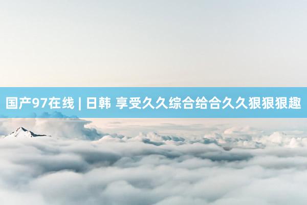 国产97在线 | 日韩 享受久久综合给合久久狠狠狠趣