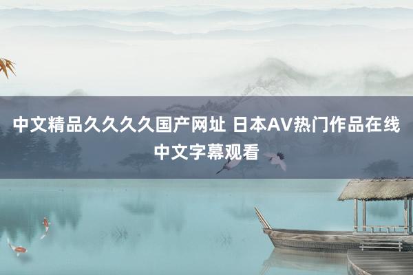 中文精品久久久久国产网址 日本AV热门作品在线中文字幕观看